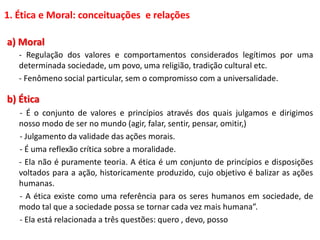 1. Ética e Moral: conceituações e relações
a) Moral
- Regulação dos valores e comportamentos considerados legítimos por uma
determinada sociedade, um povo, uma religião, tradição cultural etc.
- Fenômeno social particular, sem o compromisso com a universalidade.
b) Ética
- É o conjunto de valores e princípios através dos quais julgamos e dirigimos
nosso modo de ser no mundo (agir, falar, sentir, pensar, omitir,)
- Julgamento da validade das ações morais.
- É uma reflexão crítica sobre a moralidade.
- Ela não é puramente teoria. A ética é um conjunto de princípios e disposições
voltados para a ação, historicamente produzido, cujo objetivo é balizar as ações
humanas.
- A ética existe como uma referência para os seres humanos em sociedade, de
modo tal que a sociedade possa se tornar cada vez mais humana”.
- Ela está relacionada a três questões: quero , devo, posso
 