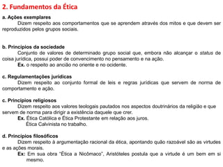 2. Fundamentos da Ética
a. Ações exemplares
Dizem respeito aos comportamentos que se aprendem através dos mitos e que devem ser
reproduzidos pelos grupos sociais.
b. Princípios da sociedade
Conjunto de valores de determinado grupo social que, embora não alcançar o status de
coisa jurídica, possui poder de convencimento no pensamento e na ação.
Ex. o respeito ao ancião no oriente e no ocidente.
c. Regulamentações jurídicas
Dizem respeito ao conjunto formal de leis e regras jurídicas que servem de norma de
comportamento e ação.
c. Princípios religiosos
Dizem respeito aos valores teologais pautados nos aspectos doutrinários da religião e que
servem de norma para dirigir a existência daquele que crer.
Ex. Ética Católica e Ética Protestante em relação aos juros.
Ética Calvinista no trabalho.
d. Princípios filosóficos
Dizem respeito à argumentação racional da ética, apontando quão razoável são as virtudes
e as ações morais.
Ex: Em sua obra “Ética a Nicômaco”, Aristóteles postula que a virtude é um bem em si
mesmo.
 