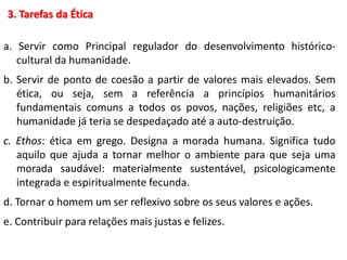 3. Tarefas da Ética
a. Servir como Principal regulador do desenvolvimento histórico-
cultural da humanidade.
b. Servir de ponto de coesão a partir de valores mais elevados. Sem
ética, ou seja, sem a referência a princípios humanitários
fundamentais comuns a todos os povos, nações, religiões etc, a
humanidade já teria se despedaçado até a auto-destruição.
c. Ethos: ética em grego. Designa a morada humana. Significa tudo
aquilo que ajuda a tornar melhor o ambiente para que seja uma
morada saudável: materialmente sustentável, psicologicamente
integrada e espiritualmente fecunda.
d. Tornar o homem um ser reflexivo sobre os seus valores e ações.
e. Contribuir para relações mais justas e felizes.
 