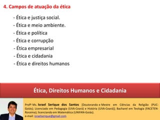 4. Campos de atuação da ética
- Ética e justiça social.
- Ética e meio ambiente.
- Ética e política
- Ética e corrupção
- Ética empresarial
- Ética e cidadania
- Ética e direitos humanos
Profº Ms. Israel Serique dos Santos [Doutorando e Mestre em Ciências da Religião (PUC-
Goiás); Licenciado em Pedagogia (UVA-Ceará) e História (UVA-Ceará)]; Bacharel em Teologia (FACETEN-
Roraima); licenciando em Matemática (UNIFAN-Goiás).
e-mail: israelserique@gmail.com
Ética, Direitos Humanos e Cidadania
 