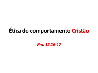 Ética do comportamento Cristão
Rm. 12.16-17
 
