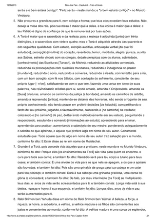 13/05/2015 Ética dos Pais ­ Capítulo 6 ­ Torá e Estudo
http://www.pt.chabad.org/library/article_cdo/aid/1090313/jewish/tica­dos­Pais­Captulo­6.htm 2/4
serás e o bem estará contigo”. "Feliz serás ­ neste mundo; e "o bem estará contigo" ­ no Mundo
Vindouro.  
5.  Não procures a grandeza para ti, nem cobiçe a honra; que teus atos excedam teus estudos. Não
deseje a mesa dos reis, pois tua mesa é maior que a deles, e tua coroa é maior que a deles; e
teu Patrão é digno de confiança de que te remunerará por tuas ações.  
6.  A Torá é maior que o sacerdócio e da realeza; pois a realeza é adquirida [junto] com trinta
distinções, e o sacerdócio com vinte e quatro; mas a Torá é adquirida através das quarenta e
oito seguintes qualidades: Com estudo, atenção auditiva, articulação verbal [do que foi
estudado], percepção [intuitiva] do coração, reverência, temor, modéstia, alegria, pureza, auxílio
aos Sábios, estreito vínculo com os colegas, debate perspicaz com os alunos, sobriedade,
[conhecimento] das Escrituras [Tanach], da Mishná, reduzindo as atividades comerciais,
reduzindo as preocupações com questões mundanas, reduzindo a indulgência no prazer
[mundano], reduzindo o sono, reduzindo a conversa, reduzindo a risada, com lentidão para a ira,
com um bom coração, com fé nos Sábios, com aceitação do sofrimento, consciente  de seu
próprio lugar [­ nível], satisfazendo­se com o que tem, fazendo uma cerca em torno de suas
palavras, não reivindicando créditos para si, sendo amado, amando o Onipresente, amando as
[Suas] criaturas, amando os caminhos da justiça [e bondade], amando os caminhos da retidão,
amando a repreensão [crítica], mantendo­se distante das honrarias, não sendo arrogante de seu
próprio conhecimento, não tendo prazer em proferir decisões [de halachá], compartilhando o
fardo de seu próximo, julgando­o favoravelmente, colocando­o [no caminho] da verdade;
colocando­o [no caminho] da paz, deliberando meticulosamente em seu estudo, perguntando e
respondendo, escutando e somando [informações ao estudo], aprendendo para ensinar,
aprendendo para praticar, aumentando a sabedoria de seu mestre, ponderando adequadamente
o sentido do que aprende, e aquele que profere algo em nome de seu autor. Certamente
estudaste que: Todo aquele que diz algo em nome de seu autor traz salvação para o mundo,
conforme foi dito: E Ester disse ao rei em nome de Mordechai.  
7.  Grande é a Torá, pois concede vida àqueles que a praticam, neste mundo e no Mundo Vindouro,
conforme foi dito: Porque eles [os ensinamentos da Torá] são vida para quem os encontra, e
cura para toda sua carne; e também foi dito: Remédio será para teu corpo e tutano para teus
ossos; e também consta: É uma árvore de vida para os que nela se apegam, e os que a apóiam
são louvados; e também foi dito: Pois são uma grinalda de graça para tua cabeça e um colar
para teu pescoço; e também consta: Dará à tua cabeça uma grinalda graciosa, uma coroa de
glória te concederá; e também foi dito: De fato, por meu intermédio [da Torá] se multiplicarão
teus dias, e  anos de vida serão acrescentados para ti; e também consta: Longa vida está à sua
destra, riqueza e honra à sua esquerda; e também foi dito: Longos dias, anos de vida e paz
serão aumentados para ti.  
8.  Rabi Shimon ben Yehuda disse em nome de Rabi Shimon ben Yochai: A beleza, a força, a
riqueza, a honra, a sabedoria, a velhice, a velhice madura e os filhos são convenientes aos
justos e convenientes ao mundo; conforme foi dito: A velhice madura é uma coroa de esplendor,
 