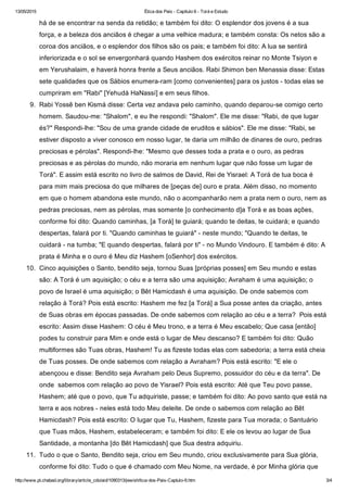 13/05/2015 Ética dos Pais ­ Capítulo 6 ­ Torá e Estudo
http://www.pt.chabad.org/library/article_cdo/aid/1090313/jewish/tica­dos­Pais­Captulo­6.htm 3/4
há de se encontrar na senda da retidão; e também foi dito: O esplendor dos jovens é a sua
força, e a beleza dos anciãos é chegar a uma velhice madura; e também consta: Os netos são a
coroa dos anciãos, e o esplendor dos filhos são os pais; e também foi dito: A lua se sentirá
inferiorizada e o sol se envergonhará quando Hashem dos exércitos reinar no Monte Tsiyon e
em Yerushalaim, e haverá honra frente a Seus anciãos. Rabi Shimon ben Menassia disse: Estas
sete qualidades que os Sábios enumera­ram [como convenientes] para os justos ­ todas elas se
cumpriram em "Rabi" [Yehudá HaNassí] e em seus filhos.  
9.  Rabi Yossê ben Kismá disse: Certa vez andava pelo caminho, quando deparou­se comigo certo
homem. Saudou­me: "Shalom", e eu lhe respondi: "Shalom". Ele me disse: "Rabi, de que lugar
és?" Respondi­lhe: "Sou de uma grande cidade de eruditos e sábios". Ele me disse: "Rabi, se
estiver disposto a viver conosco em nosso lugar, te daria um milhão de dinares de ouro, pedras
preciosas e pérolas". Respondi­lhe: "Mesmo que desses toda a prata e o ouro, as pedras
preciosas e as pérolas do mundo, não moraria em nenhum lugar que não fosse um lugar de
Torá". E assim está escrito no livro de salmos de David, Rei de Yisrael: A Torá de tua boca é
para mim mais preciosa do que milhares de [peças de] ouro e prata. Além disso, no momento
em que o homem abandona este mundo, não o acompanharão nem a prata nem o ouro, nem as
pedras preciosas, nem as pérolas, mas somente [o conhecimento d]a Torá e as boas ações,
conforme foi dito: Quando caminhas, [a Torá] te guiará; quando te deitas, te cuidará; e quando
despertas, falará por ti. "Quando caminhas te guiará" ­ neste mundo; "Quando te deitas, te
cuidará ­ na tumba; "E quando despertas, falará por ti" ­ no Mundo Vindouro. E também é dito: A
prata é Minha e o ouro é Meu diz Hashem [oSenhor] dos exércitos.  
10.  Cinco aquisições o Santo, bendito seja, tornou Suas [próprias posses] em Seu mundo e estas
são: A Torá é um aquisição; o céu e a terra são uma aquisição; Avraham é uma aquisição; o
povo de Israel é uma aquisição; o Bêt Hamicdash é uma aquisição. De onde sabemos com
relação à Torá? Pois está escrito: Hashem me fez [a Torá] a Sua posse antes da criação, antes
de Suas obras em épocas passadas. De onde sabemos com relação ao céu e a terra?  Pois está
escrito: Assim disse Hashem: O céu é Meu trono, e a terra é Meu escabelo; Que casa [então]
podes tu construir para Mim e onde está o lugar de Meu descanso? E também foi dito: Quão
multiformes são Tuas obras, Hashem! Tu as fizeste todas elas com sabedoria; a terra está cheia
de Tuas posses. De onde sabemos com relação a Avraham? Pois está escrito: "E ele o
abençoou e disse: Bendito seja Avraham pelo Deus Supremo, possuidor do céu e da terra". De
onde  sabemos com relação ao povo de Yisrael? Pois está escrito: Até que Teu povo passe,
Hashem; até que o povo, que Tu adquiriste, passe; e também foi dito: Ao povo santo que está na
terra e aos nobres ­ neles está todo Meu deleite. De onde o sabemos com relação ao Bêt
Hamicdash? Pois está escrito: O lugar que Tu, Hashem, fizeste para Tua morada; o Santuário
que Tuas mãos, Hashem, estabeleceram; e também foi dito: E ele os levou ao lugar de Sua
Santidade, a montanha [do Bêt Hamicdash] que Sua destra adquiriu.  
11.  Tudo o que o Santo, Bendito seja, criou em Seu mundo, criou exclusivamente para Sua glória,
conforme foi dito: Tudo o que é chamado com Meu Nome, na verdade, é por Minha glória que
 