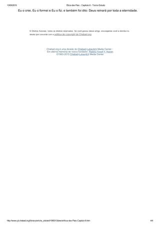 13/05/2015 Ética dos Pais ­ Capítulo 6 ­ Torá e Estudo
http://www.pt.chabad.org/library/article_cdo/aid/1090313/jewish/tica­dos­Pais­Captulo­6.htm 4/4
Eu o criei, Eu o formei e Eu o fiz; e também foi dito: Deus reinará por toda a eternidade.
© Direitos Autorais, todos os direitos reservados. Se você gostou desse artigo, encorajamos você a distribuí­lo,
desde que concorde com a política de copyright de Chabad.org.
Chabad.org é uma divisão do Chabad­Lubavitch Media Center · 
Em eterna memória de nosso fundador, Rabino Yosef Y. Kazen
©1993­2015 Chabad­Lubavitch Media Center
 