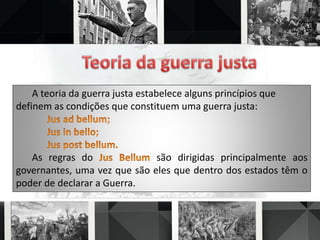 A teoria da guerra justa estabelece alguns princípios que
definem as condições que constituem uma guerra justa:
As regras do são dirigidas principalmente aos
governantes, uma vez que são eles que dentro dos estados têm o
poder de declarar a Guerra.
 