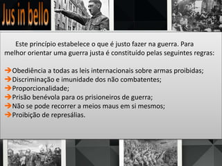 Este princípio estabelece o que é justo fazer na guerra. Para
melhor orientar uma guerra justa é constituído pelas seguintes regras:
Obediência a todas as leis internacionais sobre armas proibidas;
Discriminação e imunidade dos não combatentes;
Proporcionalidade;
Prisão benévola para os prisioneiros de guerra;
Não se pode recorrer a meios maus em si mesmos;
Proibição de represálias.
 