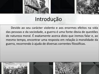 Introdução
Devido ao seu carácter violento e aos enormes efeitos na vida
das pessoas e da sociedade, a guerra é uma fonte óbvia de questões
de natureza moral. É exatamente acerca disto que iremos falar e, ao
mesmo tempo, encontrar uma resposta em relação à moralidade da
guerra, recorrendo à ajuda de diversas correntes filosóficas.
 
