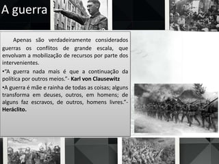 A guerra
Apenas são verdadeiramente considerados
guerras os conflitos de grande escala, que
envolvam a mobilização de recursos por parte dos
intervenientes.
•“A guerra nada mais é que a continuação da
política por outros meios.”- Karl von Clausewitz
•A guerra é mãe e rainha de todas as coisas; alguns
transforma em deuses, outros, em homens; de
alguns faz escravos, de outros, homens livres.”-
Heráclito.
 