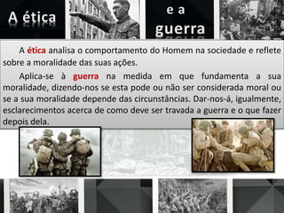 A ética analisa o comportamento do Homem na sociedade e reflete
sobre a moralidade das suas ações.
Aplica-se à guerra na medida em que fundamenta a sua
moralidade, dizendo-nos se esta pode ou não ser considerada moral ou
se a sua moralidade depende das circunstâncias. Dar-nos-á, igualmente,
esclarecimentos acerca de como deve ser travada a guerra e o que fazer
depois dela.
 