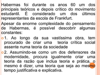 Habermas foi durante os anos 60 um dos 
principais teóricos e depois crítico do movimento 
estudantil. É considerado um dos últimos 
representantes da escola de Frankfurt. 
Apesar da enorme complexidade do pensamento 
de Habermas, é possível descobrir algumas 
constantes: 
1. Ao longo da sua vastíssima obra, tem 
procurado de criar uma teoria crítica social 
assente numa teoria da sociedade 
2. Assumindo-se como um dos defensores da 
modernidade, procura igualmente criar uma 
teoria da razão que inclua teoria e prática, o 
mesmo é dizer, uma teoria que seja ao mesmo 
tempo justificativa e explicativa. 
 