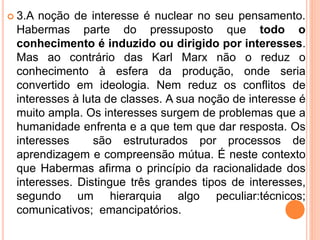  3.A noção de interesse é nuclear no seu pensamento. 
Habermas parte do pressuposto que todo o 
conhecimento é induzido ou dirigido por interesses. 
Mas ao contrário das Karl Marx não o reduz o 
conhecimento à esfera da produção, onde seria 
convertido em ideologia. Nem reduz os conflitos de 
interesses à luta de classes. A sua noção de interesse é 
muito ampla. Os interesses surgem de problemas que a 
humanidade enfrenta e a que tem que dar resposta. Os 
interesses são estruturados por processos de 
aprendizagem e compreensão mútua. É neste contexto 
que Habermas afirma o princípio da racionalidade dos 
interesses. Distingue três grandes tipos de interesses, 
segundo um hierarquia algo peculiar:técnicos; 
comunicativos; emancipatórios. 
 