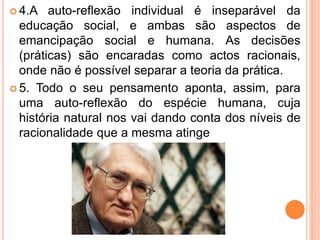  4.A auto-reflexão individual é inseparável da 
educação social, e ambas são aspectos de 
emancipação social e humana. As decisões 
(práticas) são encaradas como actos racionais, 
onde não é possível separar a teoria da prática. 
 5. Todo o seu pensamento aponta, assim, para 
uma auto-reflexão do espécie humana, cuja 
história natural nos vai dando conta dos níveis de 
racionalidade que a mesma atinge 
 