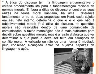 ° A ética do discurso tem na linguagem argumentativa o 
critério procedimentalista para a fundamentação racional de 
normas morais. Embora a ética do discurso encontre as suas 
raízes na teoria moral kantiana, há uma diferença 
fundamental entre as duas propostas: em Kant, cada sujeito 
em seu teto interno determina o que é e o que não é 
(objetivamente) moral; já à ética do discurso, as questões 
morais são resolvidas dentro de uma comunidade de 
comunicação. A razão monológica não é mais suficiente para 
decidir sobre questões morais, mas é a razão dialógica que vai 
determinar o que pode e deve ser feito em situações de 
conflito moral. A validade ou não de uma norma é mediada 
pelo consenso alcançado entre os sujeitos capazes de 
linguagem e ação. 
 