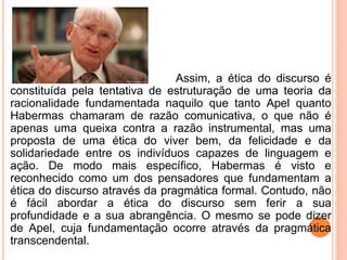 Assim, a ética do discurso é 
constituída pela tentativa de estruturação de uma teoria da 
racionalidade fundamentada naquilo que tanto Apel quanto 
Habermas chamaram de razão comunicativa, o que não é 
apenas uma queixa contra a razão instrumental, mas uma 
proposta de uma ética do viver bem, da felicidade e da 
solidariedade entre os indivíduos capazes de linguagem e 
ação. De modo mais específico, Habermas é visto e 
reconhecido como um dos pensadores que fundamentam a 
ética do discurso através da pragmática formal. Contudo, não 
é fácil abordar a ética do discurso sem ferir a sua 
profundidade e a sua abrangência. O mesmo se pode dizer 
de Apel, cuja fundamentação ocorre através da pragmática 
transcendental. 
 