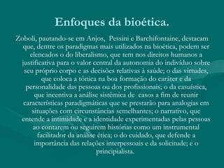 Enfoques da bioética.
Zoboli, pautando-se em Anjos, Pessini e Barchifontaine, destacam
que, dentre os paradigmas mais utilizados na bioética, podem ser
elencados o do liberalismo, que tem nos direitos humanos a
justificativa para o valor central da autonomia do indivíduo sobre
seu próprio corpo e as decisões relativas à saúde; o das virtudes,
que coloca a tônica na boa formação do caráter e da
personalidade das pessoas ou dos profissionais; o da casuística,
que incentiva a análise sistêmica de casos a fim de reunir
características paradigmáticas que se prestarão para analogias em
situações com circunstâncias semelhantes; o narrativo, que
entende a intimidade e a identidade experimentadas pelas pessoas
ao contarem ou seguirem histórias como um instrumental
facilitador da análise ética; o do cuidado, que defende a
importância das relações interpessoais e da solicitude; e o
principialista.
 