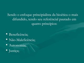 Sendo o enfoque principialista da bioética o mais
difundido, tendo seu referêncial pautado em
quatro princípios:
 Beneficência;
 Não-Maleficência;
 Autonomia;
 Justiça;
 