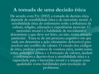 A tomada de uma decisão ética
De acordo com Fry (2002) a tomada de decisão ética
depende de sensibilidade ética e de raciocínio moral. A
sensibilidade ética do enfermeiro sofre a influência da
cultura, religião, educação e experiências pessoais. O
raciocínio moral é a habilidade de reconhecer e
determinar o que deve ser feito, ou não, numa situação
particular. Trata-se de um processo cognitivo em que
cada um determina a ação eticamente defensável para
resolver um conflito de valores. O estudo dos códigos
de ética, padrões práticos de conduta ética, assim como
sobre princípios éticos e a formação de valores, ajudará
o enfermeiro a desenvolver a sensibilidade ética e a
capacidade para o raciocínio moral e a integrar essas
qualidades como habilidades para resolução de
problemas.
 