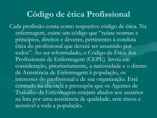 Código de ética Profissional
Cada profissão conta como respectivo código de ética. Na
enfermagem, existe um código que “reúne normas e
princípios, direitos e deveres, pertinentes à conduta
ética do profissional que deverá ser assumido por
todos”. Ao ser reformulado, o Código de Ética dos
Profissionais de Enfermagem (CEPE) levou em
consideração, prioritariamente, a necessidade e o direito
de Assistência de Enfermagem à população, os
interesses do profissional e de sua organização. Está
centrado na clientela e pressupõe que os Agentes de
Trabalho da Enfermagem estejam aliados aos usuários
na luta por uma assistência de qualidade, sem riscos e
acessível a toda a população.
 