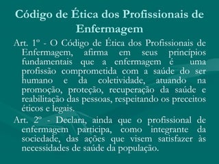 Art. 1º - O Código de Ética dos Profissionais de
Enfermagem, afirma em seus princípios
fundamentais que a enfermagem é uma
profissão comprometida com a saúde do ser
humano e da coletividade, atuando na
promoção, proteção, recuperação da saúde e
reabilitação das pessoas, respeitando os preceitos
éticos e legais.
Art. 2º - Declara, ainda que o profissional de
enfermagem participa, como integrante da
sociedade, das ações que visem satisfazer às
necessidades de saúde da população.
Código de Ética dos Profissionais de
Enfermagem
 