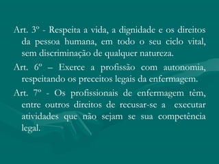 Art. 3º - Respeita a vida, a dignidade e os direitos
da pessoa humana, em todo o seu ciclo vital,
sem discriminação de qualquer natureza.
Art. 6º – Exerce a profissão com autonomia,
respeitando os preceitos legais da enfermagem.
Art. 7º - Os profissionais de enfermagem têm,
entre outros direitos de recusar-se a executar
atividades que não sejam se sua competência
legal.
 