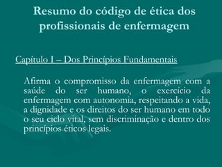Resumo do código de ética dos
profissionais de enfermagem
Capítulo I – Dos Princípios Fundamentais
Afirma o compromisso da enfermagem com a
saúde do ser humano, o exercício da
enfermagem com autonomia, respeitando a vida,
a dignidade e os direitos do ser humano em todo
o seu ciclo vital, sem discriminação e dentro dos
princípios éticos legais.
 