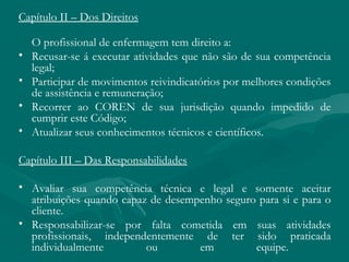 Capítulo II – Dos Direitos
O profissional de enfermagem tem direito a:
• Recusar-se á executar atividades que não são de sua competência
legal;
• Participar de movimentos reivindicatórios por melhores condições
de assistência e remuneração;
• Recorrer ao COREN de sua jurisdição quando impedido de
cumprir este Código;
• Atualizar seus conhecimentos técnicos e científicos.
Capítulo III – Das Responsabilidades
• Avaliar sua competência técnica e legal e somente aceitar
atribuições quando capaz de desempenho seguro para si e para o
cliente.
• Responsabilizar-se por falta cometida em suas atividades
profissionais, independentemente de ter sido praticada
individualmente ou em equipe.
 