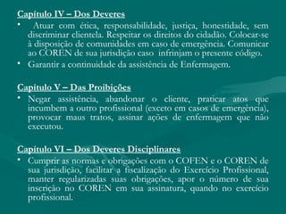 Capítulo IV – Dos Deveres
• Atuar com ética, responsabilidade, justiça, honestidade, sem
discriminar clientela. Respeitar os direitos do cidadão. Colocar-se
à disposição de comunidades em caso de emergência. Comunicar
ao COREN de sua jurisdição caso infrinjam o presente código.
• Garantir a continuidade da assistência de Enfermagem.
Capítulo V – Das Proibições
• Negar assistência, abandonar o cliente, praticar atos que
incumbem a outro profissional (exceto em casos de emergência),
provocar maus tratos, assinar ações de enfermagem que não
executou.
Capítulo VI – Dos Deveres Disciplinares
• Cumprir as normas e obrigações com o COFEN e o COREN de
sua jurisdição, facilitar a fiscalização do Exercício Profissional,
manter regularizadas suas obrigações, apor o número de sua
inscrição no COREN em sua assinatura, quando no exercício
profissional.
 