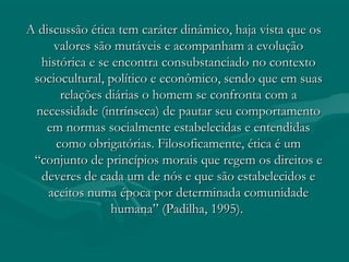 A discussão ética tem caráter dinâmico, haja vista que osA discussão ética tem caráter dinâmico, haja vista que os
valores são mutáveis e acompanham a evoluçãovalores são mutáveis e acompanham a evolução
histórica e se encontra consubstanciado no contextohistórica e se encontra consubstanciado no contexto
sociocultural, político e econômico, sendo que em suassociocultural, político e econômico, sendo que em suas
relações diárias o homem se confronta com arelações diárias o homem se confronta com a
necessidade (intrínseca) de pautar seu comportamentonecessidade (intrínseca) de pautar seu comportamento
em normas socialmente estabelecidas e entendidasem normas socialmente estabelecidas e entendidas
como obrigatórias. Filosoficamente, ética é umcomo obrigatórias. Filosoficamente, ética é um
“conjunto de princípios morais que regem os direitos e“conjunto de princípios morais que regem os direitos e
deveres de cada um de nós e que são estabelecidos edeveres de cada um de nós e que são estabelecidos e
aceitos numa época por determinada comunidadeaceitos numa época por determinada comunidade
humana” (Padilha, 1995).humana” (Padilha, 1995).
 