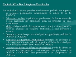 Capítulo VII – Das Infrações e Penalidades
Ao profissional que for penalizado eticamente, poderão ser impostas
as seguintes penalidades, determinadas no artigo 18 da lei
5.905/73.
• Advertência verbal: é aplicada ao profissional, de forma reservada,
e será registrada no prontuário dele, na presença de duas
testemunhas;
• Multa: obrigatoriedade de pagamento de 1 (um) a 10 (dez) vezes o
valor da anuidade da categoria profissional à qual pertence o
infrator;
• Censura: repreensão que será divulgada nas publicações oficiais do
COFEN e CORENS;
• Suspensão do Exercício Profissional: proibição do exercício de
enfermagem por um período não superior a 29 dias. Será divulgada
nas publicações oficiais do COFEN e CORENs.
• Cassação do direito do Exercício Profissional: perda do direito ao
Exercício da Enfermagem e será divulgada nas publicações do
COFEN e CORENs. Esta penalidade é de competência do
COFEN.
 