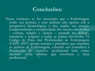 Conclusões:
Nesse contexto, se faz necessário que a Enfermagem
avalie sua postura e suas práticas não apenas sob a
perspectiva deontológica, e sim, analise sua atuação
compreendendo a complexidade dos fatores envolvidos
– cultura, religião e ciência – pautada no diálogo,
tolerância e respeito a todas as partes envolvidas. O
Código de Ética dos Profissionais de Enfermagem
(CEPE 2007) aponta normas e princípios que orientam
as práticas de Enfermagem, cabendo aos conselhos à
fiscalização do exercício profissional bem como
decisões sobre dilemas que envolvem a ética
profissional.
 