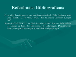 Referências Bibliográficas:
O exercício da enfermagem: uma abordagem ético-legal / Taka Oguisso e Maria
José Schmidt. – 2. ed. Atual. e ampl. – Rio de Janeiro: Guanabara Koogan,
2007
Resolução COFEN Nº 311, de 08 de fevereiro de 2007. Aprova a Reformulação
do Código de Ética dos Profissionais de Enfermagem. Disponível em:
http://www.portalcoren-rs.gov.br/docs/livro-codigo-etica.pdf
 