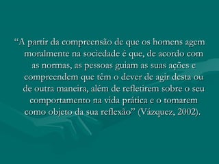 ““A partir da compreensão de que os homens agemA partir da compreensão de que os homens agem
moralmente na sociedade é que, de acordo commoralmente na sociedade é que, de acordo com
as normas, as pessoas guiam as suas ações eas normas, as pessoas guiam as suas ações e
compreendem que têm o dever de agir desta oucompreendem que têm o dever de agir desta ou
de outra maneira, além de refletirem sobre o seude outra maneira, além de refletirem sobre o seu
comportamento na vida prática e o tomaremcomportamento na vida prática e o tomarem
como objeto da sua reflexão” (Vázquez, 2002).como objeto da sua reflexão” (Vázquez, 2002).
 