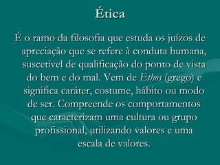 ÉticaÉtica
É o ramo da filosofia que estuda os juízos deÉ o ramo da filosofia que estuda os juízos de
apreciação que se refere à conduta humana,apreciação que se refere à conduta humana,
suscetível de qualificação do ponto de vistasuscetível de qualificação do ponto de vista
do bem e do mal. Vem dedo bem e do mal. Vem de EthosEthos (grego) e(grego) e
significa caráter, costume, hábito ou modosignifica caráter, costume, hábito ou modo
de ser. Compreende os comportamentosde ser. Compreende os comportamentos
que caracterizam uma cultura ou grupoque caracterizam uma cultura ou grupo
profissional, utilizando valores e umaprofissional, utilizando valores e uma
escala de valores.escala de valores.
 