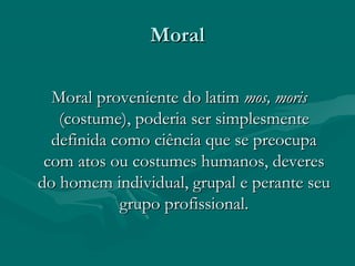 MoralMoral
Moral proveniente do latimMoral proveniente do latim mos, morismos, moris
(costume), poderia ser simplesmente(costume), poderia ser simplesmente
definida como ciência que se preocupadefinida como ciência que se preocupa
com atos ou costumes humanos, deverescom atos ou costumes humanos, deveres
do homem individual, grupal e perante seudo homem individual, grupal e perante seu
grupo profissional.grupo profissional.
 
