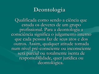 DeontologiaDeontologia
Qualificada como sendo a ciência queQualificada como sendo a ciência que
estuda os deveres de um grupoestuda os deveres de um grupo
profissional. Para a deontologia aprofissional. Para a deontologia a
consciência significa o julgamento internoconsciência significa o julgamento interno
que cada pessoa faz de seus atos e dosque cada pessoa faz de seus atos e dos
outros. Assim, qualquer atitude tomadaoutros. Assim, qualquer atitude tomada
num nível pré-consciente ou inconscientenum nível pré-consciente ou inconsciente
será parcial ou totalmente isenta deserá parcial ou totalmente isenta de
responsabilidade, quer jurídica ouresponsabilidade, quer jurídica ou
deontológica.deontológica.
 