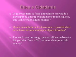  O que você faria se fosse um político convidado a
participar de um superfaturamento muito sigiloso,
que ia lhe render alguns milhões?
 Qual a sua atitude se te oferecessem a possibilidade
de se livrar de uma multa por alguns trocados?
 E se você tiver um amigo que trabalha num banco e
lhe permite “furar a fila” ao invés de esperar pela
sua vez?
 