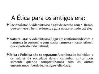 A Ética para os antigos era:
⦿ Racionalista: A vida virtuosa é agir de acordo com a Razão,
que conhece o bem, o desejo, e guia nossa vontade atéele;
⦿ Naturalista: A vida virtuosa é agir em conformidade com a
natureza (o cosmos) e com nossa natureza (nosso ethos),
que é partedo todo natural;
⦿Ética e Política não se separam: A conduta do indivíduo e
os valores da sociedade devem caminhar juntos, pois
somente quando compartilhamos com os outros
encontramos liberdade, justiçae felicidade.
 