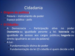 Cidadania
• Origem da política:
– Palavra – instrumento de poder
– Espaço público - polis
• O Cidadão:
– A Democracia – Participação
(Isonomia ou igualdade perante a
ativa
lei;
no poder
Isocracia ou
igualdade de acesso aos cargos públicos; Isegoria ou
direito igualitário ao uso da palavra)
– A Lei:
• Fundamentação divina do poder
• Fundamentação da lei (O cidadão é quem decide a lei)
 