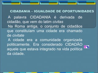 •A palavra CIDADANIA é derivada de
cidadão, que vem do latim civitas
•Na Roma antiga, o conjunto de cidadãos
que constituíam uma cidade era chamado
de civitate
•A cidade era a comunidade organizada
politicamente. Era considerado CIDADÃO
aquele que estava integrado na vida política
da cidade.
 
