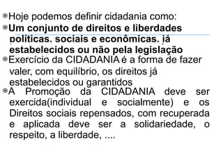 ⦿Hoje podemos definir cidadania como:
⦿Um conjunto de direitos e liberdades
políticas, sociais e econômicas, já
estabelecidos ou não pela legislação
⦿Exercício da CIDADANIA é a forma de fazer
valer, com equilíbrio, os direitos já
estabelecidos ou garantidos
⦿A Promoção da CIDADANIA deve ser
exercida(individual e socialmente) e os
Direitos sociais repensados, com recuperada
e aplicada deve ser a solidariedade, o
respeito, a liberdade, ....
 