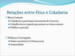 Relações entre Ética e Cidadania
⦿ Bem Comum
⚫ Cidadaniaé participarativamentedo Governo
⚫ Cidadãoéticoéaqueleque preservao bem comum
⚫ Público e privado
⦿ Políticae Corrupção
⚫ Podereconômico X Democracia
⚫ Impunidade
 