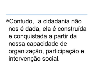 ⦿Contudo, a cidadania não
nos é dada, ela é construída
e conquistada a partir da
nossa capacidade de
organização, participação e
intervenção social.
 