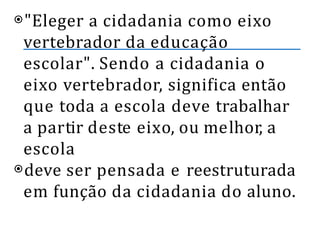 ⦿"Eleger a cidadania como eixo
vertebrador da educação
escolar". Sendo a cidadania o
eixo vertebrador, significa então
que toda a escola deve trabalhar
a partir deste eixo, ou melhor, a
escola
⦿deve ser pensada e reestruturada
em função da cidadania do aluno.
 