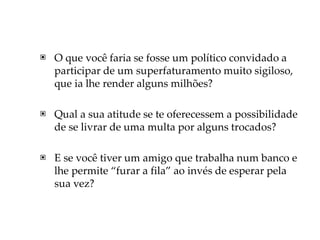 ▣ O que você faria se fosse um político convidado a
participar de um superfaturamento muito sigiloso,
que ia lhe render alguns milhões?
▣ Qual a sua atitude se te oferecessem a possibilidade
de se livrar de uma multa por alguns trocados?
▣ E se você tiver um amigo que trabalha num banco e
lhe permite “furar a fila” ao invés de esperar pela
sua vez?
 