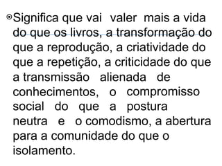 ⦿Significa que vai valer mais a vida
do que os livros, a transformação do
que a reprodução, a criatividade do
que a repetição, a criticidade do que
a transmissão alienada de
conhecimentos, o compromisso
postura
social
neutra
do que a
e o comodismo, a abertura
para a comunidade do que o
isolamento.
 