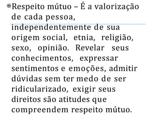 ⦿Respeito mútuo – É a valorização
de cada pessoa,
independentemente de sua
origem social, etnia, religião,
sexo, opinião. Revelar seus
conhecimentos, expressar
sentimentos e emoções, admitir
dúvidas sem ter medo de ser
ridicularizado, exigir seus
direitos são atitudes que
compreendem respeito mútuo.
 