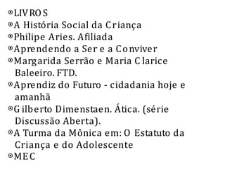 ⦿LIVROS
⦿A História Social da Criança
⦿Philipe Aries. Afiliada
⦿Aprendendo a Ser e a Conviver
⦿Margarida Serrão e Maria C larice
Baleeiro. FTD.
⦿Aprendiz do Futuro - cidadania hoje e
amanhã
⦿G ilberto Dimenstaen. Ática. (série
Discussão Aberta).
⦿A Turma da Mônica em: O Estatuto da
Criança e do Adolescente
⦿MEC
 