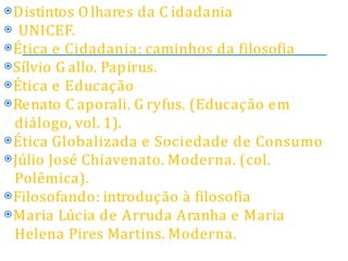 ⦿Distintos Olhares da C idadania
⦿ UNICEF.
⦿Ética e Cidadania: caminhos da filosofia
⦿Sílvio G allo. Papirus.
⦿Ética e Educação
⦿Renato C aporali. G ryfus. (Educação em
diálogo, vol. 1).
⦿Ética Globalizada e Sociedade de Consumo
⦿Júlio José Chiavenato. Moderna. (col.
Polêmica).
⦿Filosofando: introdução à filosofia
⦿Maria Lúcia de Arruda Aranha e Maria
Helena Pires Martins. Moderna.
 