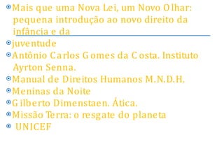 ⦿Mais que uma Nova Lei, um Novo Olhar:
pequena introdução ao novo direito da
infância e da
⦿juventude
⦿Antônio Carlos G omes da C osta. Instituto
Ayrton Senna.
⦿Manual de Direitos Humanos M.N.D.H.
⦿Meninas da Noite
⦿G ilberto Dimenstaen. Ática.
⦿Missão Terra: o resgate do planeta
⦿ UNICEF
 