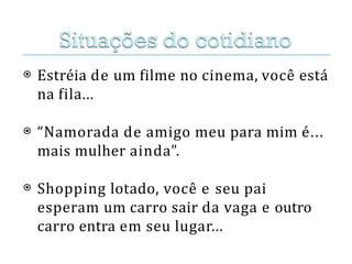 ⦿ Estréia de um filme no cinema, você está
na fila...
⦿ “Namorada de amigo meu para mim é...
mais mulher ainda”.
⦿ Shopping lotado, você e seu pai
esperam um carro sair da vaga e outro
carro entra em seu lugar...
 
